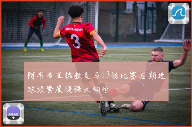 阿韦洛亚执教皇马13场比赛后期进球频繁展现强大韧性