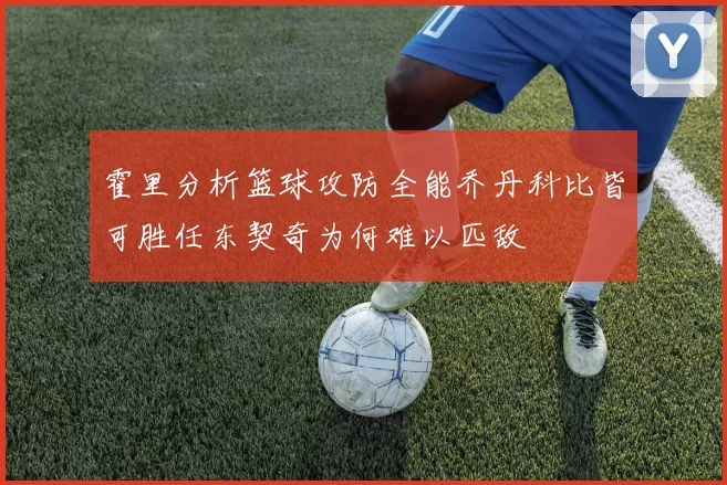 霍里分析篮球攻防全能乔丹科比皆可胜任东契奇为何难以匹敌