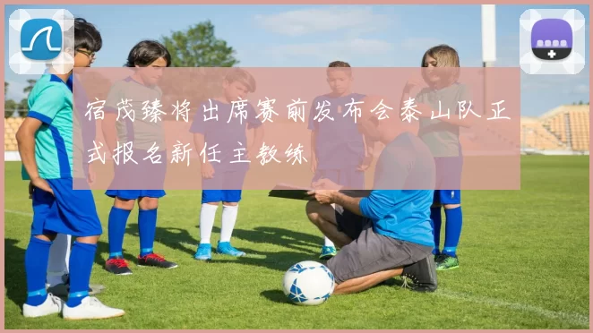 宿茂臻将出席赛前发布会泰山队正式报名新任主教练